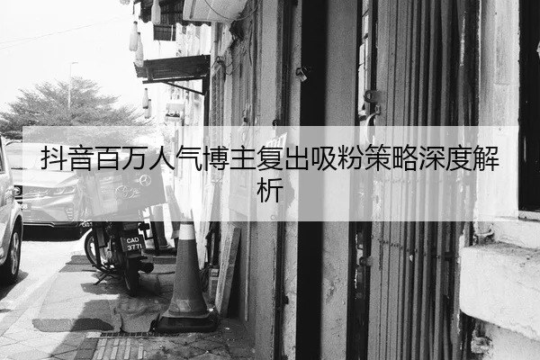 抖音百万人气博主复出吸粉策略深度解析